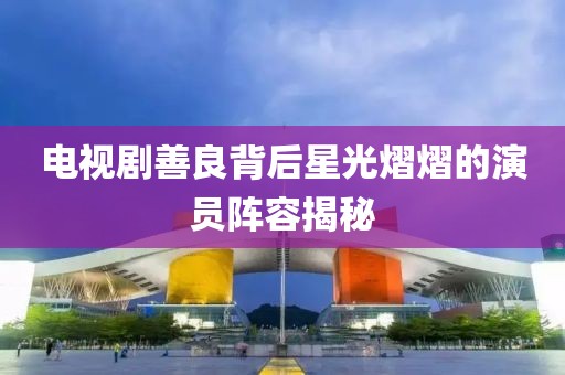 电视剧善良背后星光熠熠的演员阵容揭秘
