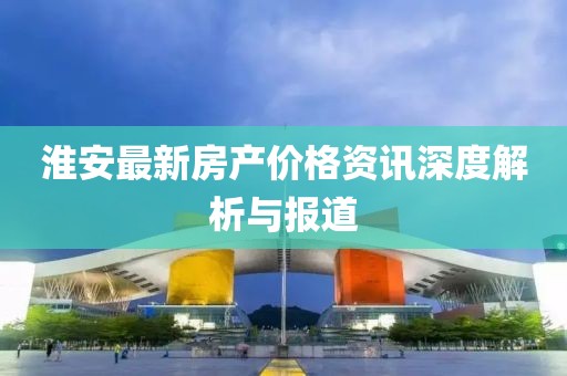 淮安最新房产价格资讯深度解析与报道