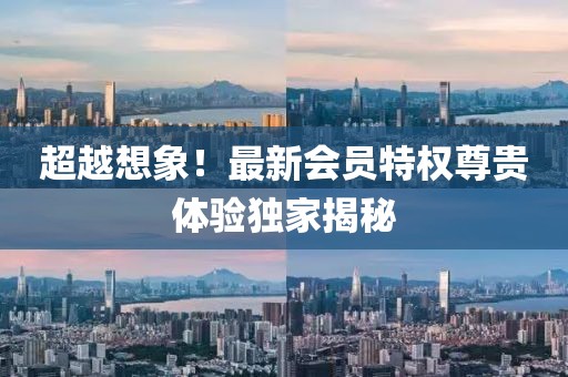 超越想象！最新会员特权尊贵体验独家揭秘