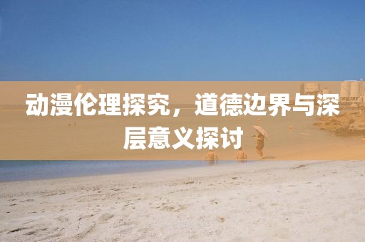 动漫伦理探究，道德边界与深层意义探讨