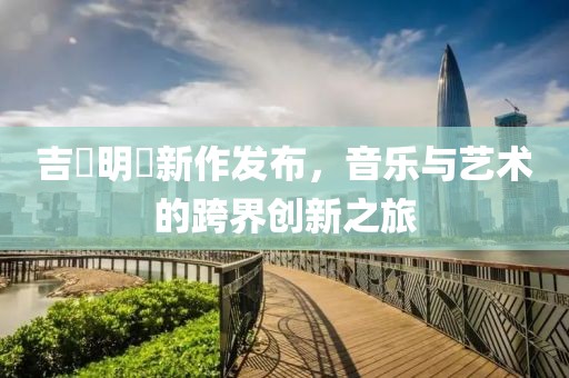 吉沢明歩新作发布，音乐与艺术的跨界创新之旅