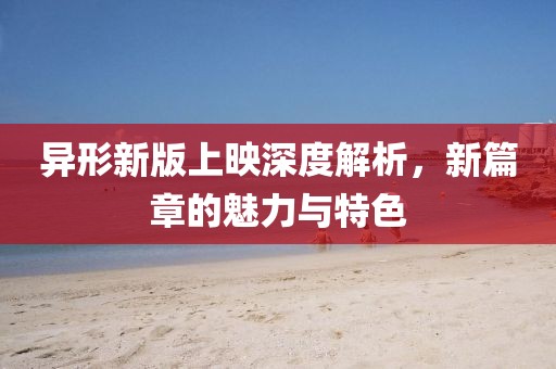 异形新版上映深度解析，新篇章的魅力与特色