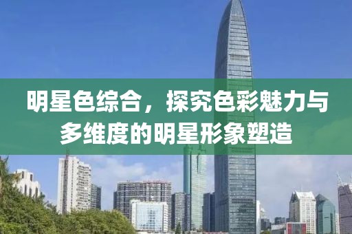 明星色综合，探究色彩魅力与多维度的明星形象塑造