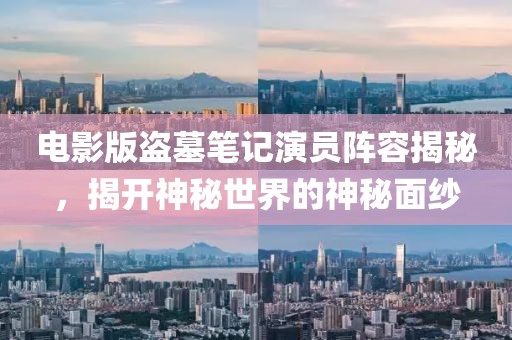 电影版盗墓笔记演员阵容揭秘，揭开神秘世界的神秘面纱