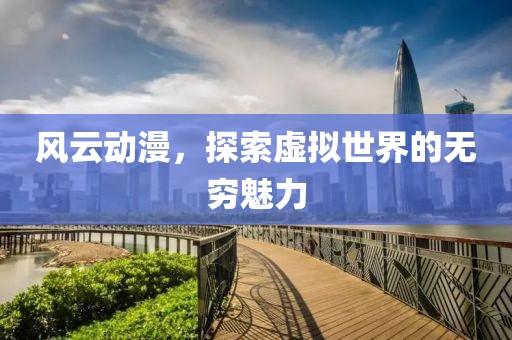 风云动漫，探索虚拟世界的无穷魅力