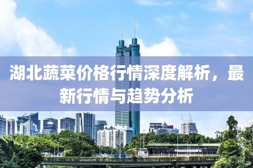 湖北蔬菜价格行情深度解析，最新行情与趋势分析
