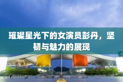 璀璨星光下的女演员彭丹，坚韧与魅力的展现