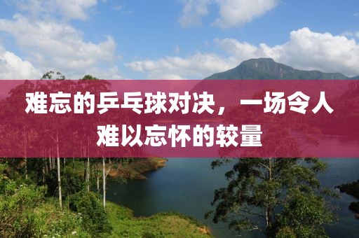 难忘的乒乓球对决，一场令人难以忘怀的较量
