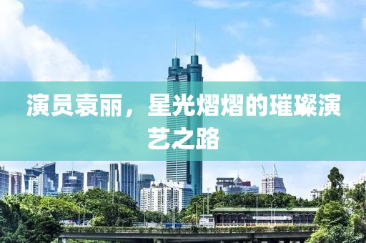 演员袁丽，星光熠熠的璀璨演艺之路
