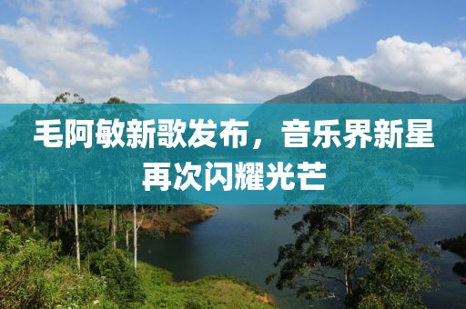毛阿敏新歌发布，音乐界新星再次闪耀光芒