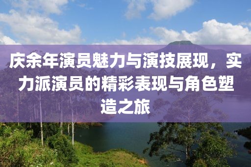 庆余年演员魅力与演技展现，实力派演员的精彩表现与角色塑造之旅