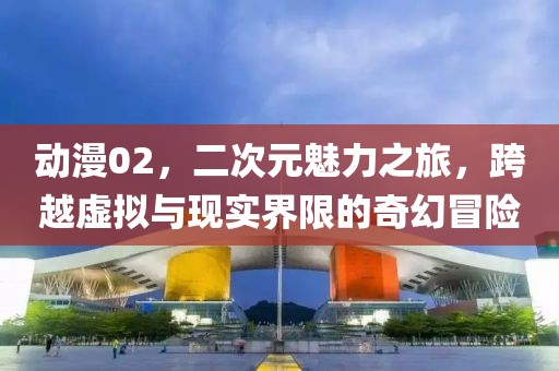 动漫02，二次元魅力之旅，跨越虚拟与现实界限的奇幻冒险