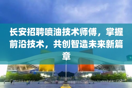 长安招聘喷油技术师傅，掌握前沿技术，共创智造未来新篇章