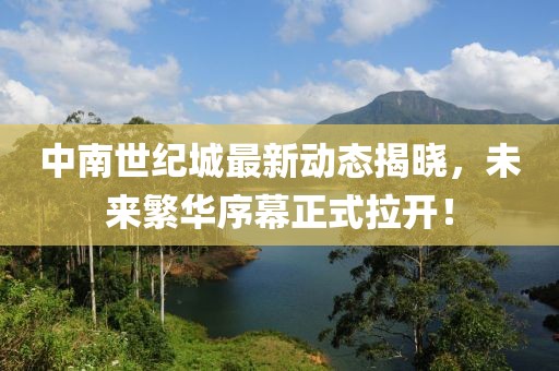 中南世纪城最新动态揭晓，未来繁华序幕正式拉开！