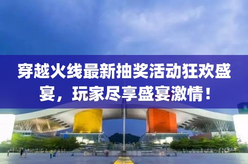穿越火线最新抽奖活动狂欢盛宴，玩家尽享盛宴激情！