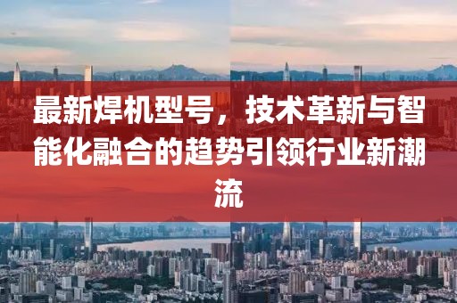最新焊机型号，技术革新与智能化融合的趋势引领行业新潮流