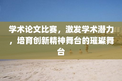 学术论文比赛，激发学术潜力，培育创新精神舞台的璀璨舞台