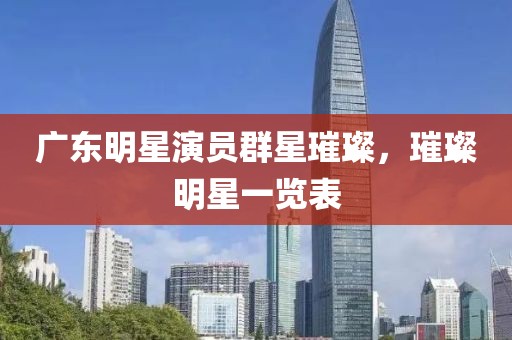 广东明星演员群星璀璨，璀璨明星一览表