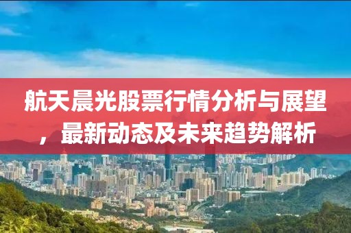 航天晨光股票行情分析与展望，最新动态及未来趋势解析