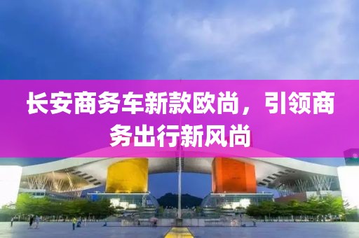 长安商务车新款欧尚，引领商务出行新风尚