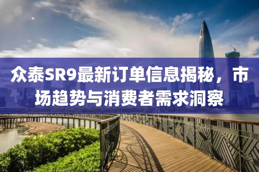 众泰SR9最新订单信息揭秘，市场趋势与消费者需求洞察