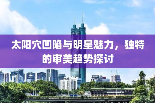 太阳穴凹陷与明星魅力，独特的审美趋势探讨