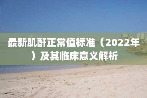 最新肌酐正常值标准（2022年）及其临床意义解析
