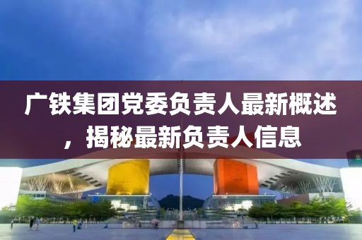 广铁集团党委负责人最新概述，揭秘最新负责人信息
