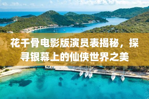 花千骨电影版演员表揭秘，探寻银幕上的仙侠世界之美