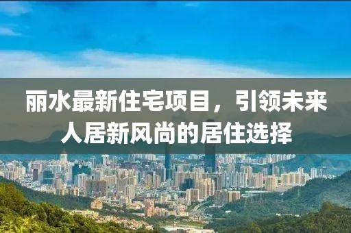 丽水最新住宅项目，引领未来人居新风尚的居住选择