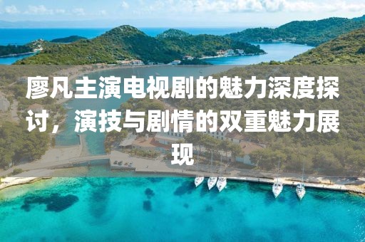 廖凡主演电视剧的魅力深度探讨，演技与剧情的双重魅力展现