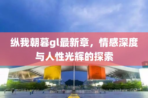 纵我朝暮gl最新章，情感深度与人性光辉的探索