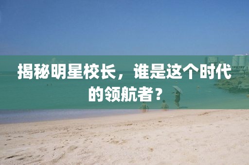 揭秘明星校长，谁是这个时代的领航者？