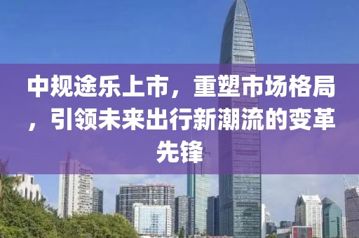 中规途乐上市，重塑市场格局，引领未来出行新潮流的变革先锋