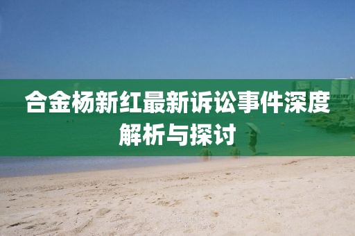 合金杨新红最新诉讼事件深度解析与探讨