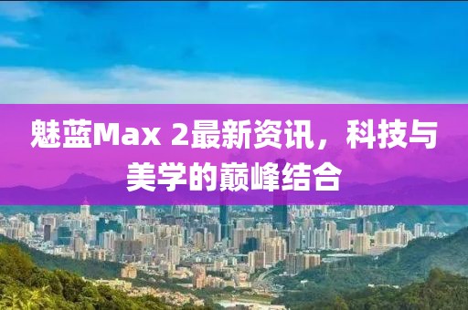 魅蓝Max 2最新资讯，科技与美学的巅峰结合