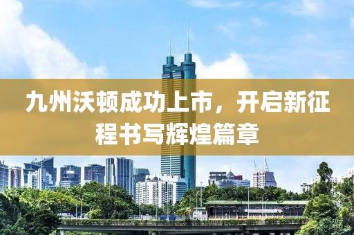 九州沃顿成功上市，开启新征程书写辉煌篇章
