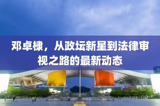 邓卓棣，从政坛新星到法律审视之路的最新动态