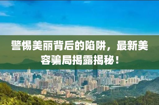 警惕美丽背后的陷阱，最新美容骗局揭露揭秘！