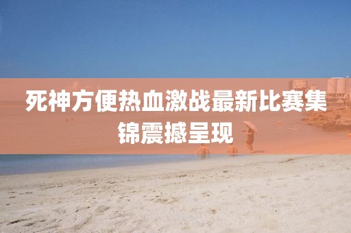 死神方便热血激战最新比赛集锦震撼呈现