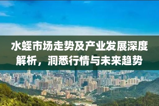 水蛭市场走势及产业发展深度解析，洞悉行情与未来趋势