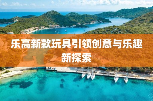 乐高新款玩具引领创意与乐趣新探索