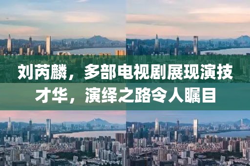 刘芮麟，多部电视剧展现演技才华，演绎之路令人瞩目