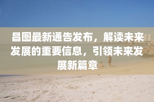 昌图最新通告发布，解读未来发展的重要信息，引领未来发展新篇章
