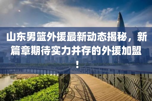 山东男篮外援最新动态揭秘，新篇章期待实力并存的外援加盟！