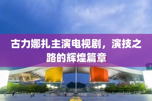 古力娜扎主演电视剧，演技之路的辉煌篇章