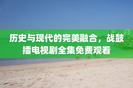 历史与现代的完美融合，战鼓擂电视剧全集免费观看