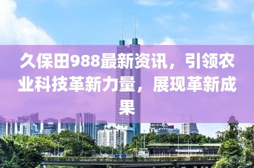 久保田988最新资讯，引领农业科技革新力量，展现革新成果