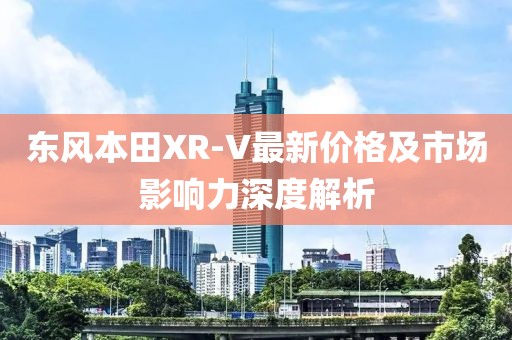 东风本田XR-V最新价格及市场影响力深度解析