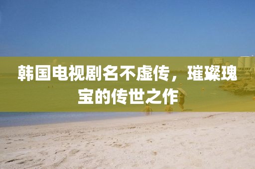 韩国电视剧名不虚传，璀璨瑰宝的传世之作